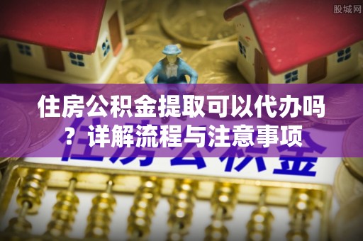 岑溪住房公积金提取可以代办吗？详解流程与注意事项